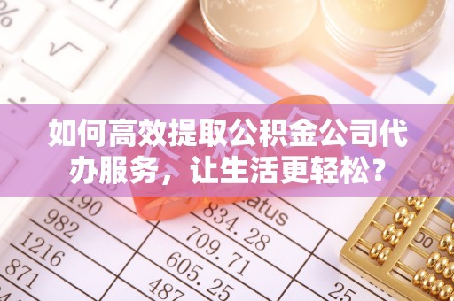 苏家屯如何高效提取公积金公司代办服务，让生活更轻松？