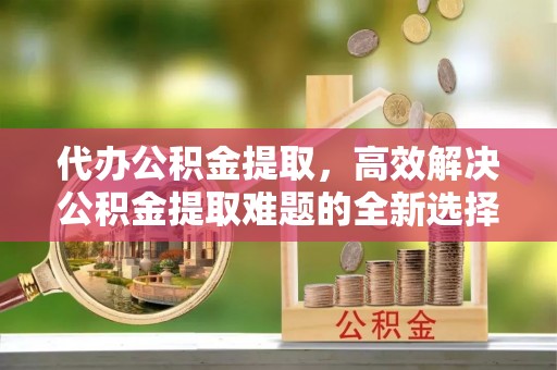 苏家屯代办公积金提取，高效解决公积金提取难题的全新选择