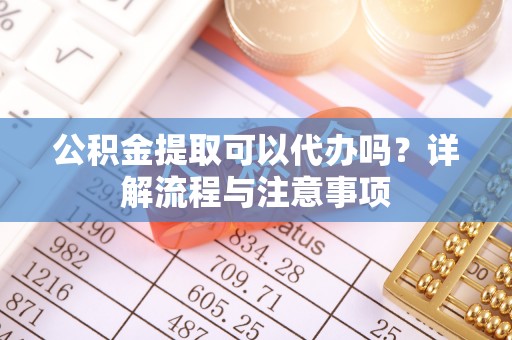 苏家屯公积金提取可以代办吗？详解流程与注意事项