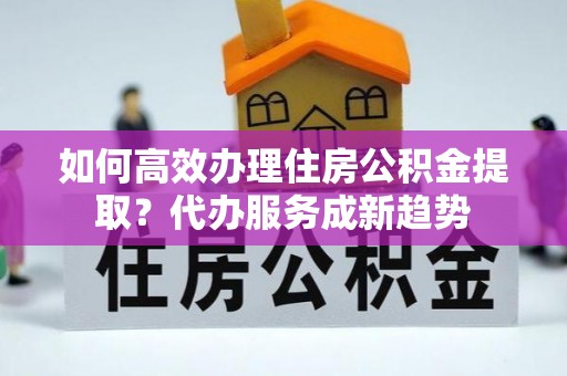 苏家屯如何高效办理住房公积金提取？代办服务成新趋势