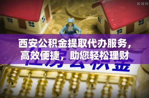 苏家屯西安公积金提取代办服务，高效便捷，助您轻松理财