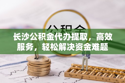 苏家屯长沙公积金代办提取，高效服务，轻松解决资金难题
