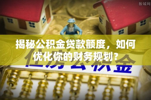 苏家屯揭秘公积金贷款额度，如何优化你的财务规划？